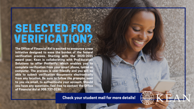Selected for Verification? Starting with the 2020-2021 Award Year, Kean is collaborating with ProEducation Solutions to offer ProVerify, which enables you to complete verification from your smart phone, tablet or computer. Follow the prompts, sent to you via email, to authenticate your account. Should you have any questions, contact the Office of Financial Aid at 908-737-3190.