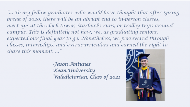 Quote from Class Valedictorian during speech referring to challenges they had during this pandemic year, but yet they are here today to share this moment.   You can hear his address on the Kean video of commencement on this page.